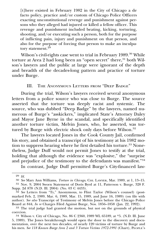 [there existed in February 1982 in the City of Chicago a de facto policy, practice and/or custom of Ghicago Police Officers exacting unconstitutional revenge and punishment against per- sons who they alleged had injured or killed a fellow officer. Thi revenge and punishment included beating, kicking, torturing, shooting, and/or executing such a person, both for the purpose of inflicting pain, injury and punishment on that person, and also for the purpose of forcing that person to make an inculpa- tory statement.* Wilson’s civil-rights case went to trial in February 1989.% While torture at Area 2 had long been an “open secret” there,” both Wil- son’s lawyers and the public at large were ignorant of the depth and breadth of the decadeslong pattern and practice of torture under Burge. HL Tie ANovMOUS LETTERS FROM “DEEP BADG During the trial, Wilson’s lawyers received several anonymous letters from a police source who was close to Burge. The source asserted that the torture was deeply racist and systemic. The source, who was dubbed “Deep Badge" by the lawyers, named nu- merous of Burge’s “asskickers,” implicated State’s Attorney Daley and Mayor Jane Byrne in the scandal, and specifically identified another torture victim, Melvin Jones, who, he asserted, was tor- tured by Burge with electric shock only days before Wilson.** The lawyers located Jones in the Cook County Jail, confirmed his story, and obtained a transcript of his testimony at his 1982 mo- tion to suppress hearing where he first detailed his torture.> None- theless, Judge Duff would not permit Jones to testify at the trial, holding that although the evidence was “explosive,” the “surprise and prejudice of the testimony to the defendants was manifest.” In contrast, Judge Duff permitted Burge’s Gityfinanced law- ey %0 Sor Mary Ann Willims, Torture in Chicago, Cut. Luwvbs, Mar. 1989, at 1, 13-15, 3 Nov. 9, 2001 Sworn Statement of Doris Byrd at 11, Patterson v. Buge, 525 F. Supp. 2 878 (ND. IIL 2004) (No. 03 C 4433). 5 Sor Leters from “Ty.” Anonymous, o Flint Taylor (Wilson’s counsel) (post- ke Feb. 2, 1950, Mar . 1980, M. 15, 198, s June 16, 1989) on fle it thor). See alio Transcript of Testin hicago Policc Board at 844, In e Charges Filed Against Burge, Nos. 1856-1858 (Jan. 22, 1992). % The wial judge had granted the motion, but not on the grounds of physical 1 Wilkon v. Gity of Chicago, No. 56 C 2360, 1959 WL 65159, at *5. (N.D. Il Ju 5. 1989). The Jones breakthrough would open the door 1o the discovery and docu- mentation, over the next two decades, of nearly 120 viedms of torture by Burge a his men. Soe 118 Known Burge Area 2 and 3 Torture Vietins 1972.1991
